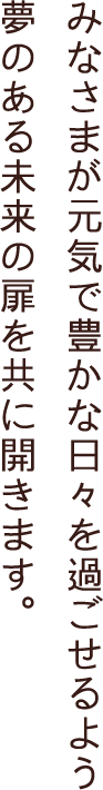 みなさまが元気で豊かな日々を過ごせるよう夢のある未来の扉を共に開きます